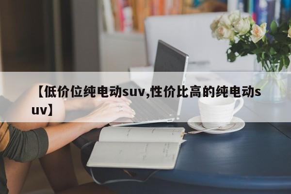 【低价位纯电动suv,性价比高的纯电动suv】