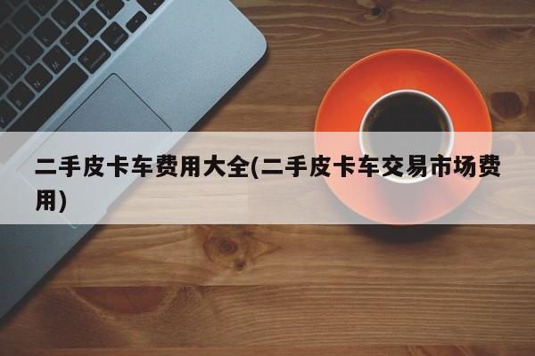 二手皮卡车费用大全(二手皮卡车交易市场费用)