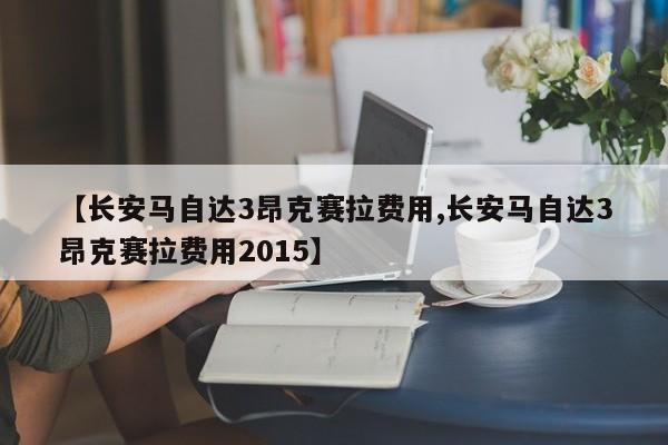 【长安马自达3昂克赛拉费用,长安马自达3昂克赛拉费用2015】