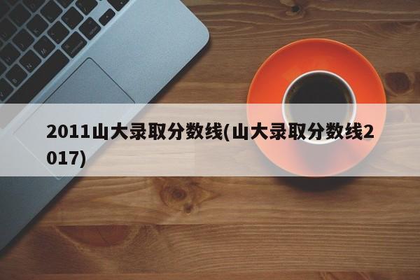 2011山大录取分数线(山大录取分数线2017)