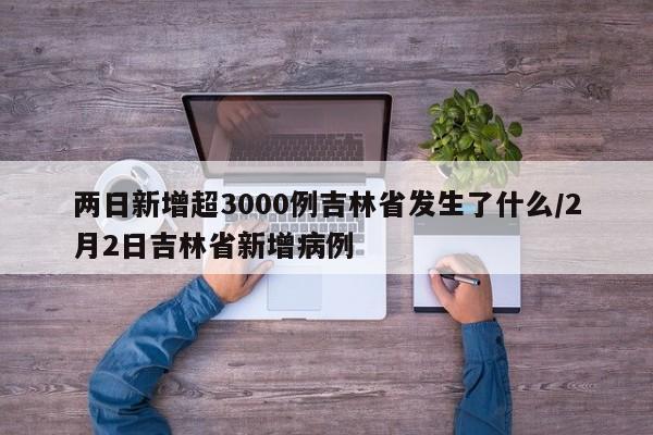 两日新增超3000例吉林省发生了什么/2月2日吉林省新增病例