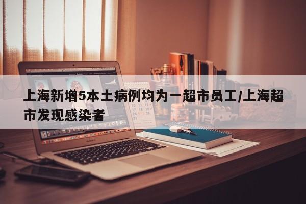 上海新增5本土病例均为一超市员工/上海超市发现感染者