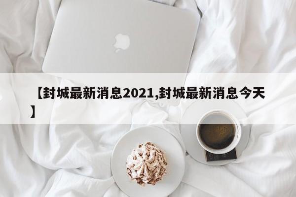 【封城最新消息2021,封城最新消息今天】