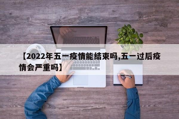【2022年五一疫情能结束吗,五一过后疫情会严重吗】