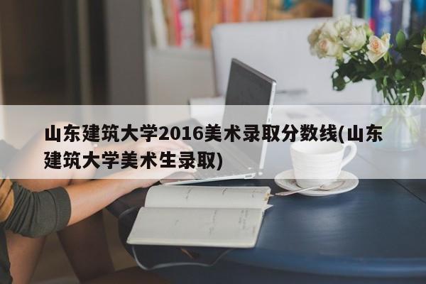 山东建筑大学2016美术录取分数线(山东建筑大学美术生录取)