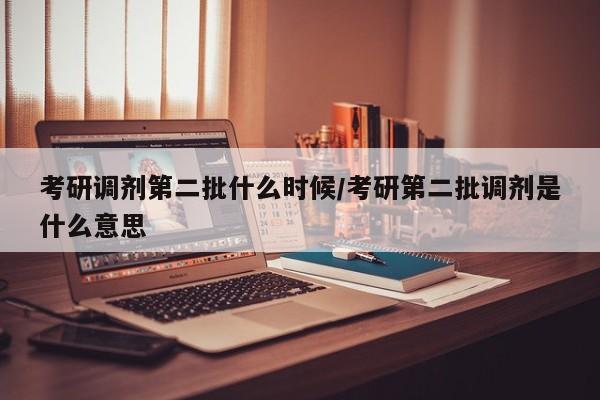 考研调剂第二批什么时候/考研第二批调剂是什么意思