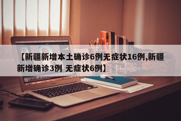【新疆新增本土确诊6例无症状16例,新疆新增确诊3例 无症状6例】