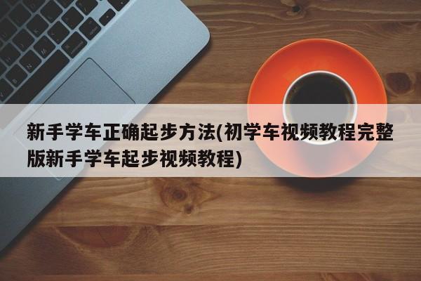 新手学车正确起步方法(初学车视频教程完整版新手学车起步视频教程)