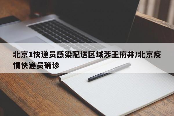 北京1快递员感染配送区域涉王府井/北京疫情快递员确诊