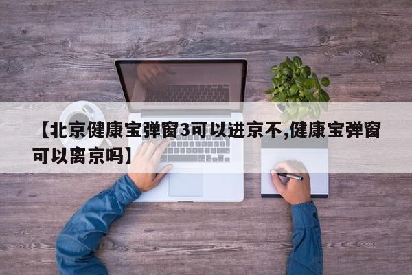 【北京健康宝弹窗3可以进京不,健康宝弹窗可以离京吗】