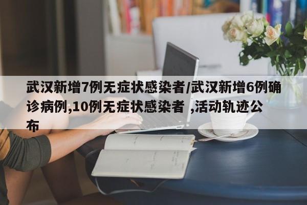 武汉新增7例无症状感染者/武汉新增6例确诊病例,10例无症状感染者 ,活动轨迹公布